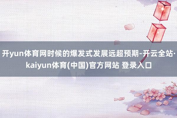 开yun体育网时候的爆发式发展远超预期-开云全站·kaiyun体育(中国)官方网站 登录入口