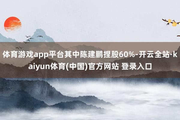 体育游戏app平台其中陈建鹏捏股60%-开云全站·kaiyun体育(中国)官方网站 登录入口