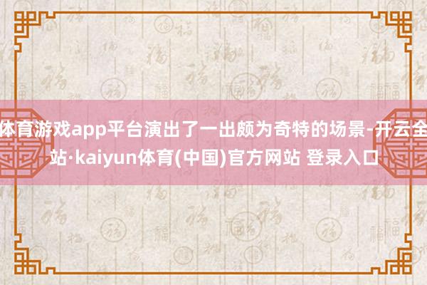 体育游戏app平台演出了一出颇为奇特的场景-开云全站·kaiyun体育(中国)官方网站 登录入口