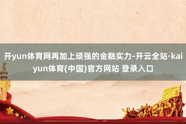 开yun体育网再加上顽强的金融实力-开云全站·kaiyun体育(中国)官方网站 登录入口