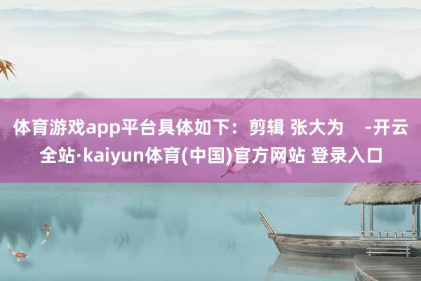 体育游戏app平台具体如下：剪辑 张大为    -开云全站·kaiyun体育(中国)官方网站 登录入口