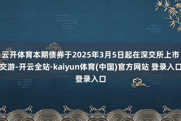 云开体育本期债券于2025年3月5日起在深交所上市交游-开云全站·kaiyun体育(中国)官方网站 登录入口