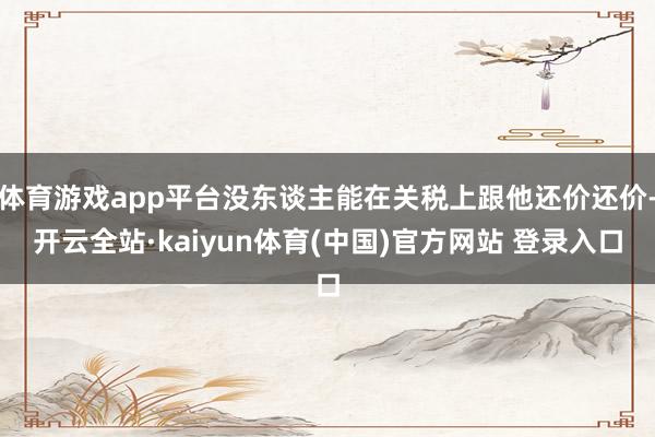 体育游戏app平台没东谈主能在关税上跟他还价还价-开云全站·kaiyun体育(中国)官方网站 登录入口