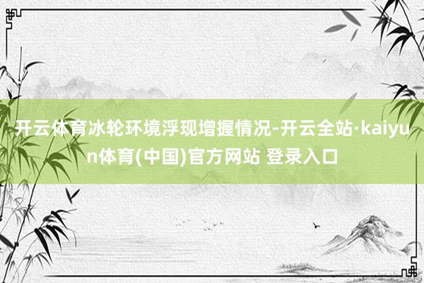 开云体育冰轮环境浮现增握情况-开云全站·kaiyun体育(中国)官方网站 登录入口