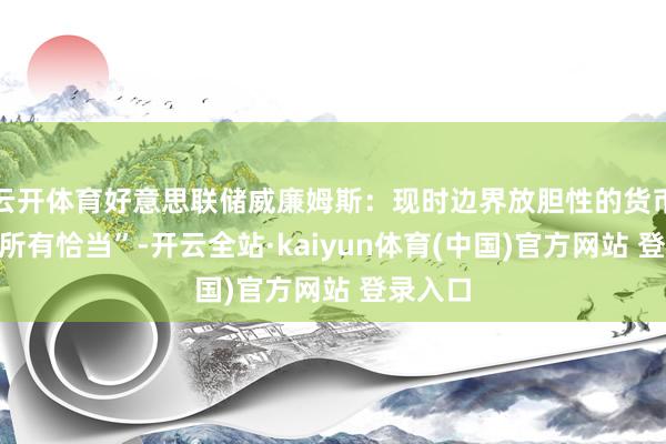云开体育好意思联储威廉姆斯：现时边界放胆性的货币计谋“所有恰当”-开云全站·kaiyun体育(中国)官方网站 登录入口