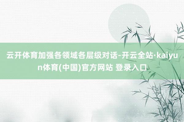 云开体育加强各领域各层级对话-开云全站·kaiyun体育(中国)官方网站 登录入口