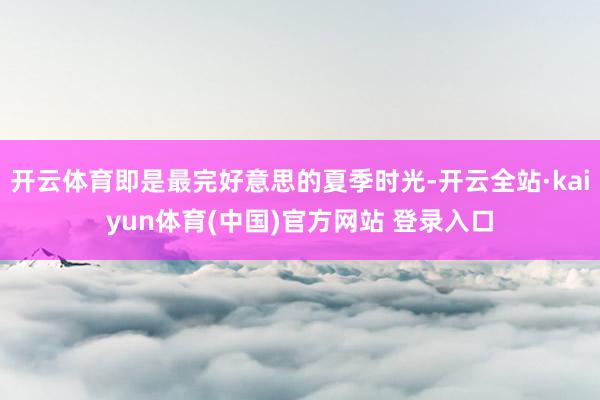开云体育即是最完好意思的夏季时光-开云全站·kaiyun体育(中国)官方网站 登录入口