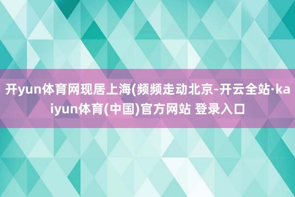 开yun体育网现居上海(频频走动北京-开云全站·kaiyun体育(中国)官方网站 登录入口