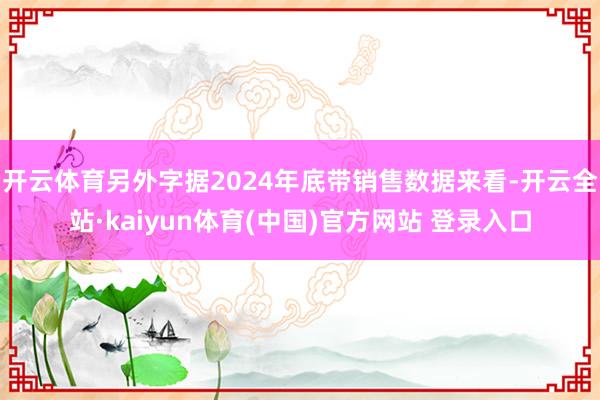 开云体育另外字据2024年底带销售数据来看-开云全站·kaiyun体育(中国)官方网站 登录入口