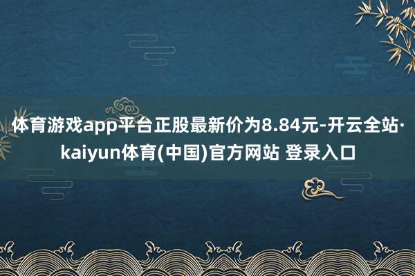 体育游戏app平台正股最新价为8.84元-开云全站·kaiyun体育(中国)官方网站 登录入口
