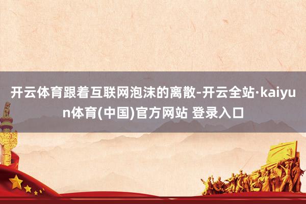 开云体育跟着互联网泡沫的离散-开云全站·kaiyun体育(中国)官方网站 登录入口