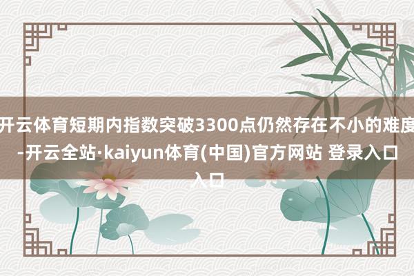 开云体育短期内指数突破3300点仍然存在不小的难度-开云全站·kaiyun体育(中国)官方网站 登录入口