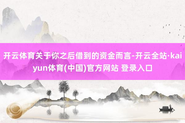 开云体育关于你之后借到的资金而言-开云全站·kaiyun体育(中国)官方网站 登录入口