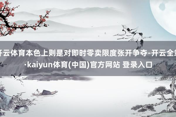 开云体育本色上则是对即时零卖限度张开争夺-开云全站·kaiyun体育(中国)官方网站 登录入口