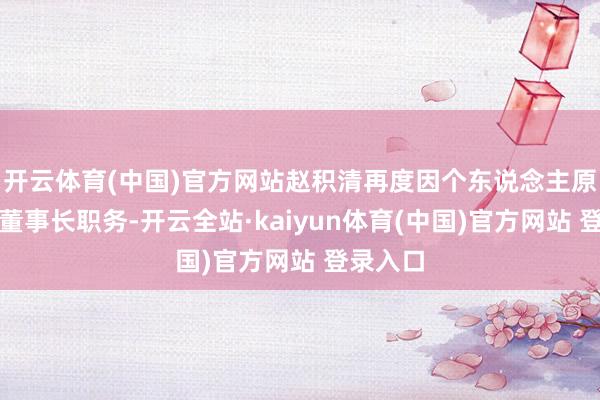 开云体育(中国)官方网站赵积清再度因个东说念主原因请辞董事长职务-开云全站·kaiyun体育(中国)官方网站 登录入口