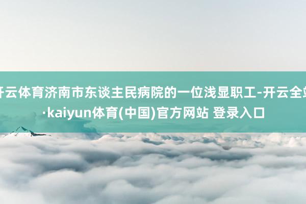 开云体育济南市东谈主民病院的一位浅显职工-开云全站·kaiyun体育(中国)官方网站 登录入口