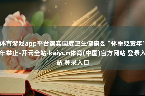 体育游戏app平台落实国度卫生健康委“体重贬责年”三年举止-开云全站·kaiyun体育(中国)官方网站 登录入口