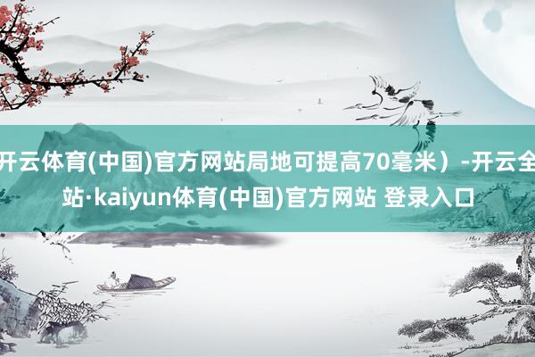 开云体育(中国)官方网站局地可提高70毫米）-开云全站·kaiyun体育(中国)官方网站 登录入口