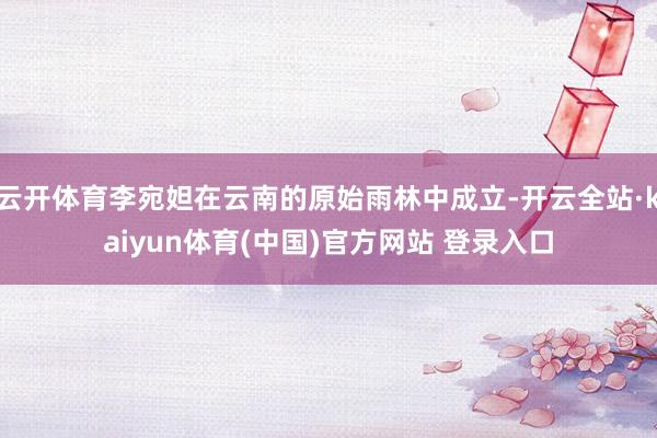 云开体育李宛妲在云南的原始雨林中成立-开云全站·kaiyun体育(中国)官方网站 登录入口