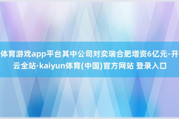 体育游戏app平台其中公司对奕瑞合肥增资6亿元-开云全站·kaiyun体育(中国)官方网站 登录入口
