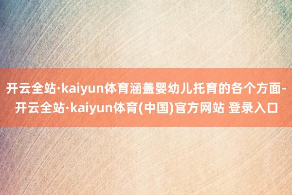 开云全站·kaiyun体育涵盖婴幼儿托育的各个方面-开云全站·kaiyun体育(中国)官方网站 登录入口