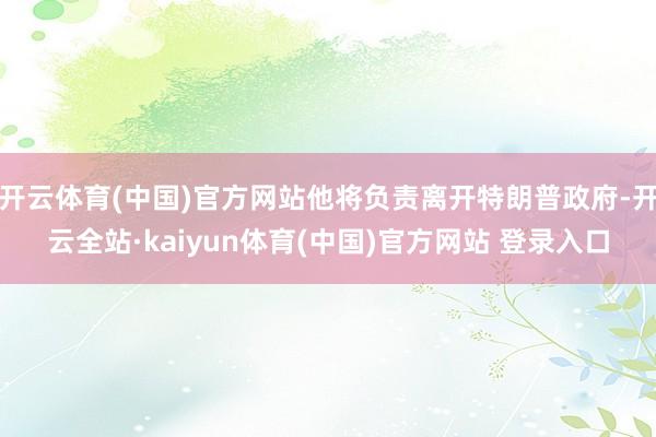 开云体育(中国)官方网站他将负责离开特朗普政府-开云全站·kaiyun体育(中国)官方网站 登录入口