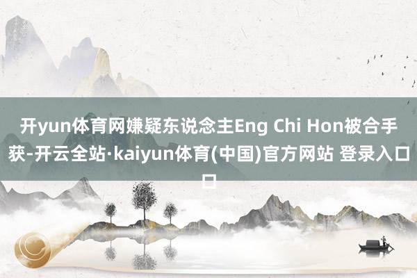 开yun体育网嫌疑东说念主Eng Chi Hon被合手获-开云全站·kaiyun体育(中国)官方网站 登录入口