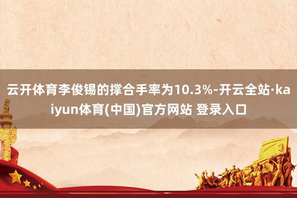 云开体育李俊锡的撑合手率为10.3%-开云全站·kaiyun体育(中国)官方网站 登录入口