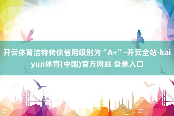 开云体育洁特转债信用级别为“A+”-开云全站·kaiyun体育(中国)官方网站 登录入口