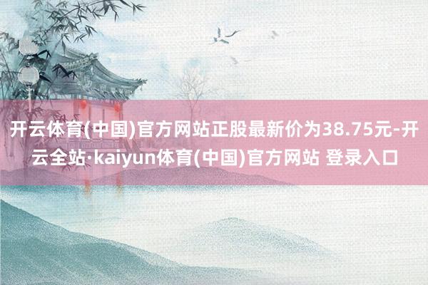 开云体育(中国)官方网站正股最新价为38.75元-开云全站·kaiyun体育(中国)官方网站 登录入口