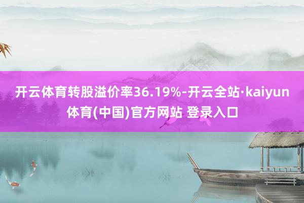 开云体育转股溢价率36.19%-开云全站·kaiyun体育(中国)官方网站 登录入口