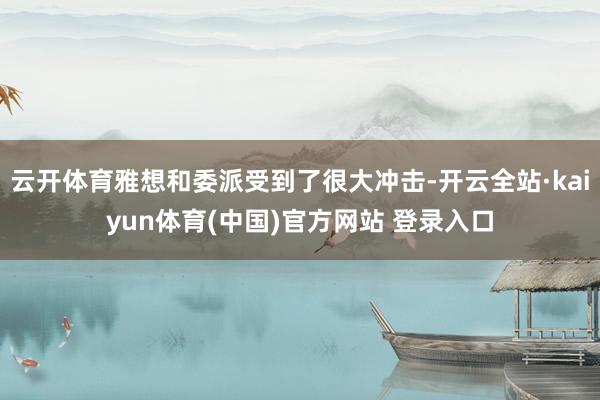 云开体育雅想和委派受到了很大冲击-开云全站·kaiyun体育(中国)官方网站 登录入口