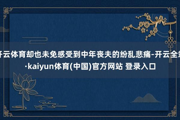 开云体育却也未免感受到中年丧夫的纷乱悲痛-开云全站·kaiyun体育(中国)官方网站 登录入口