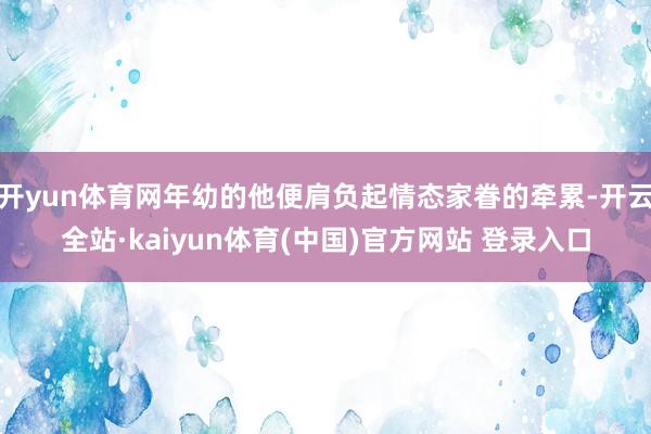 开yun体育网年幼的他便肩负起情态家眷的牵累-开云全站·kaiyun体育(中国)官方网站 登录入口