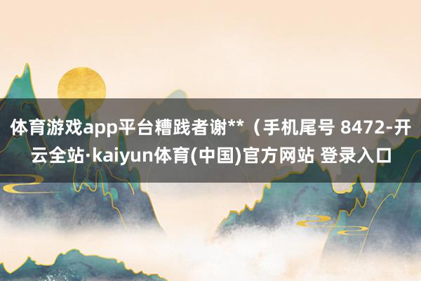 体育游戏app平台糟践者谢**（手机尾号 8472-开云全站·kaiyun体育(中国)官方网站 登录入口