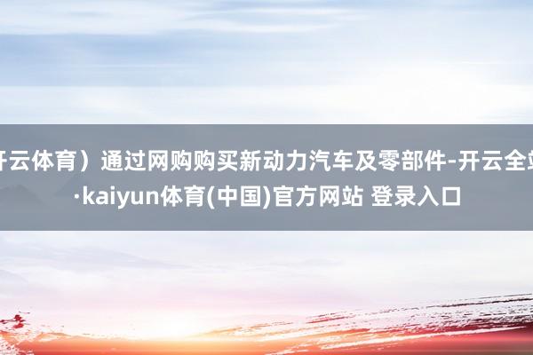 开云体育）通过网购购买新动力汽车及零部件-开云全站·kaiyun体育(中国)官方网站 登录入口