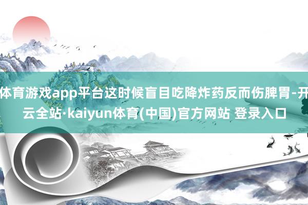 体育游戏app平台这时候盲目吃降炸药反而伤脾胃-开云全站·kaiyun体育(中国)官方网站 登录入口