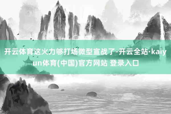 开云体育这火力够打场微型宣战了-开云全站·kaiyun体育(中国)官方网站 登录入口