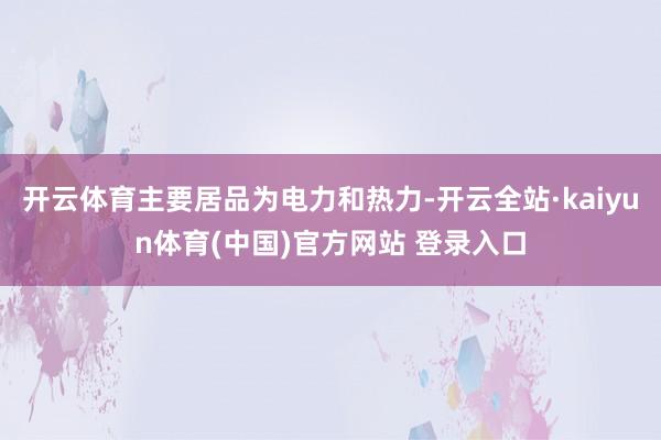 开云体育主要居品为电力和热力-开云全站·kaiyun体育(中国)官方网站 登录入口