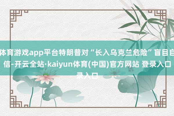 体育游戏app平台特朗普对“长入乌克兰危险”盲目自信-开云全站·kaiyun体育(中国)官方网站 登录入口