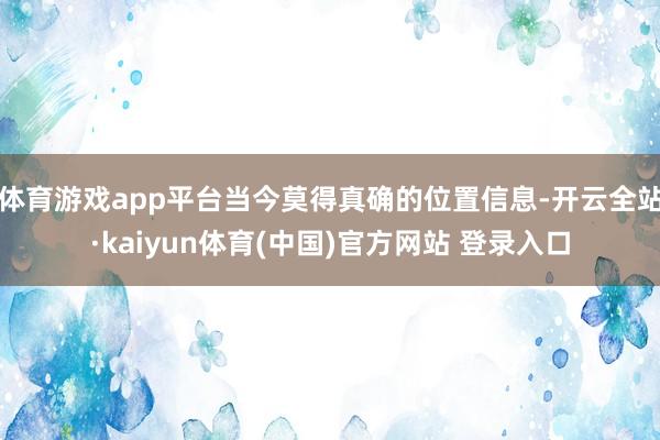 体育游戏app平台当今莫得真确的位置信息-开云全站·kaiyun体育(中国)官方网站 登录入口