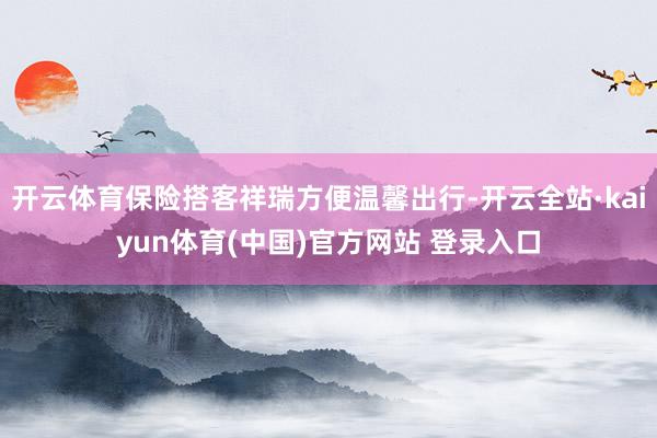 开云体育保险搭客祥瑞方便温馨出行-开云全站·kaiyun体育(中国)官方网站 登录入口