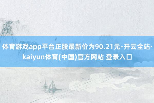 体育游戏app平台正股最新价为90.21元-开云全站·kaiyun体育(中国)官方网站 登录入口