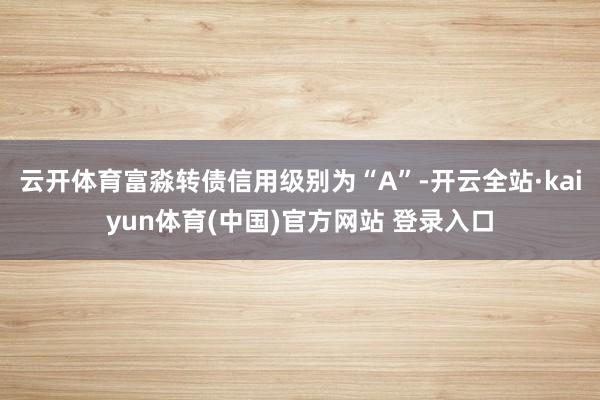 云开体育富淼转债信用级别为“A”-开云全站·kaiyun体育(中国)官方网站 登录入口