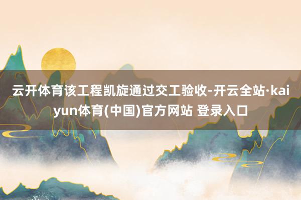 云开体育　　该工程凯旋通过交工验收-开云全站·kaiyun体育(中国)官方网站 登录入口