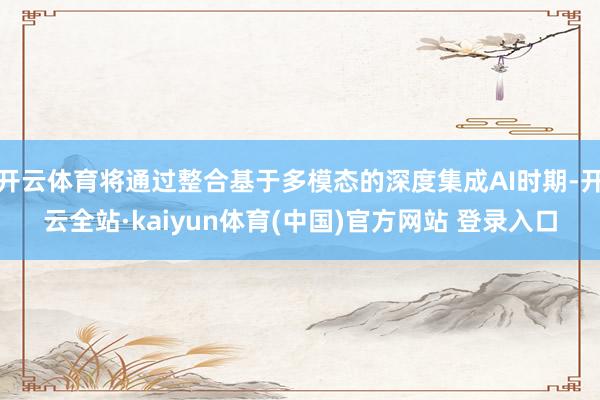 开云体育将通过整合基于多模态的深度集成AI时期-开云全站·kaiyun体育(中国)官方网站 登录入口