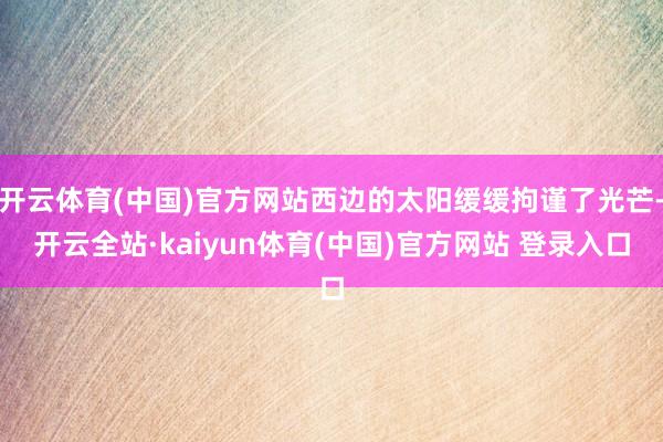 开云体育(中国)官方网站西边的太阳缓缓拘谨了光芒-开云全站·kaiyun体育(中国)官方网站 登录入口