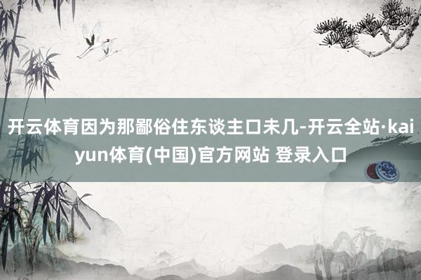 开云体育因为那鄙俗住东谈主口未几-开云全站·kaiyun体育(中国)官方网站 登录入口