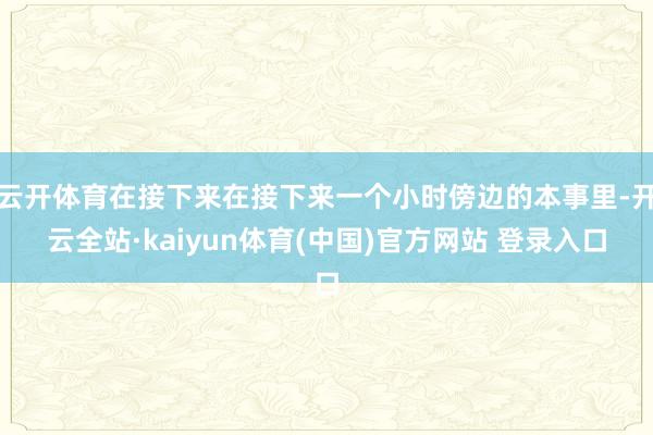 云开体育在接下来在接下来一个小时傍边的本事里-开云全站·kaiyun体育(中国)官方网站 登录入口