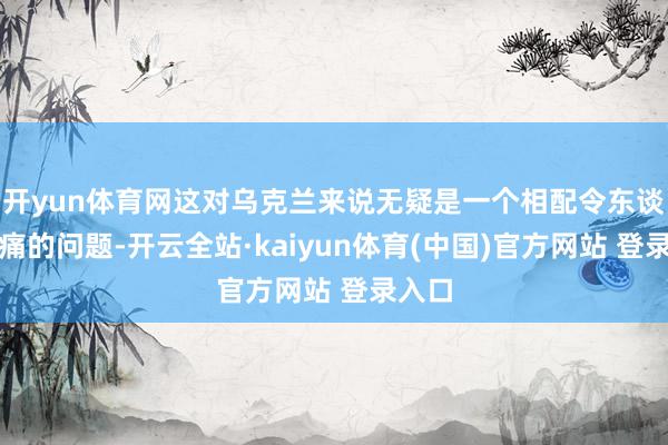 开yun体育网这对乌克兰来说无疑是一个相配令东谈主头痛的问题-开云全站·kaiyun体育(中国)官方网站 登录入口